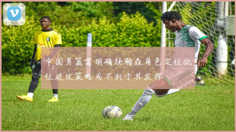 中国男篮需明确杨瀚森角色定位低位进攻策略或不利于其发挥