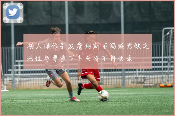 湖人操作引发詹姆斯不满感觉缺乏地位与尊重下季或将不再快乐