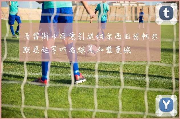 马雷斯卡有意引进切尔西旧将帕尔默恩佐等四名球员加盟曼城