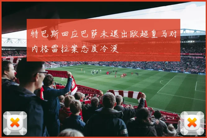特巴斯回应巴萨未退出欧超皇马对内格雷拉案态度冷漠