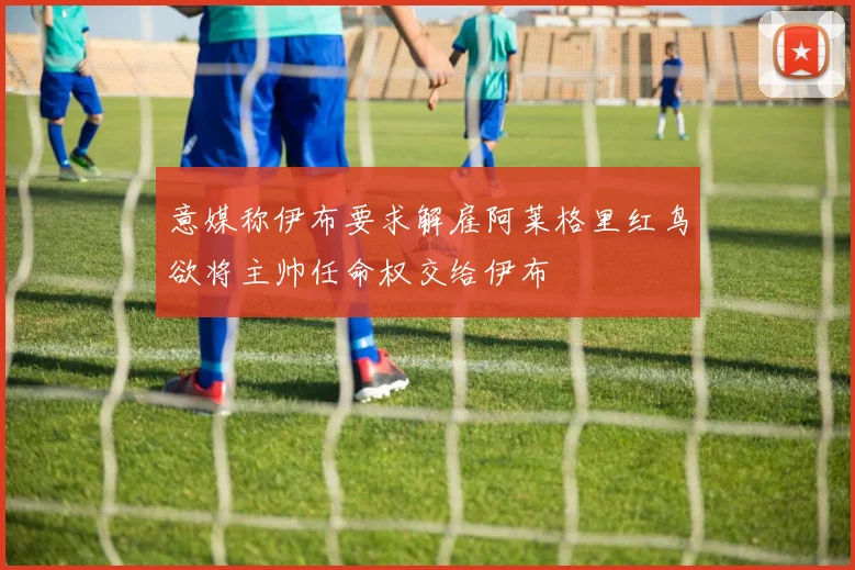 意媒称伊布要求解雇阿莱格里红鸟欲将主帅任命权交给伊布