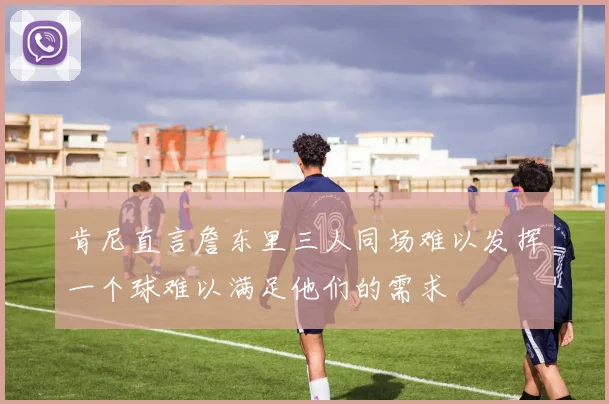 肯尼直言詹东里三人同场难以发挥一个球难以满足他们的需求