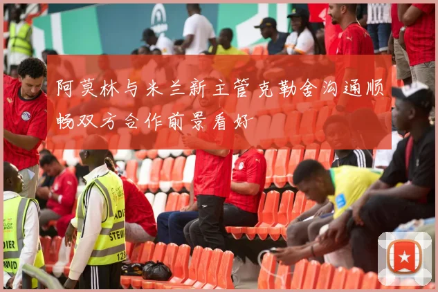 阿莫林与米兰新主管克勒舍沟通顺畅双方合作前景看好