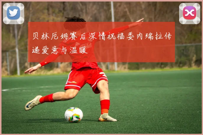 贝林厄姆赛后深情祝福委内瑞拉传递爱意与温暖