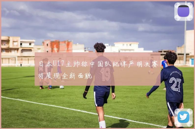 日本U17主帅称中国队纪律严明决赛将展现全新面貌