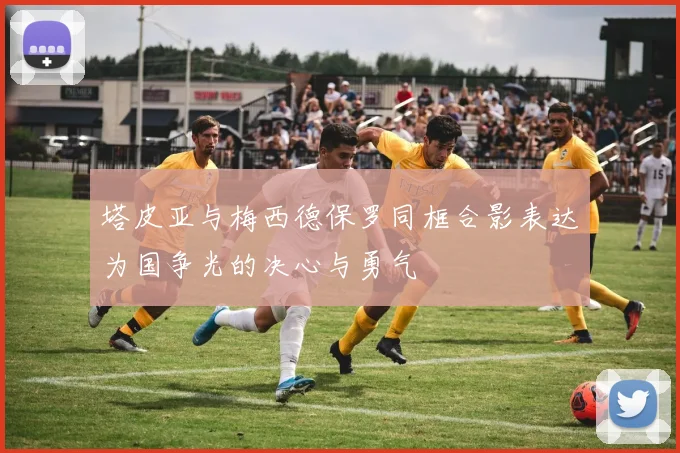 塔皮亚与梅西德保罗同框合影表达为国争光的决心与勇气