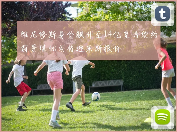维尼修斯身价飙升至14亿皇马续约前景堪忧或将迎来新报价