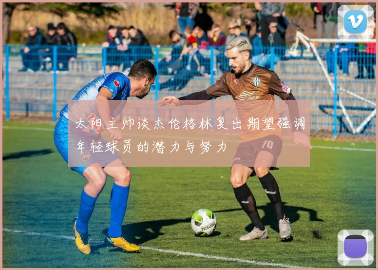 太阳主帅谈杰伦格林复出期望强调年轻球员的潜力与努力