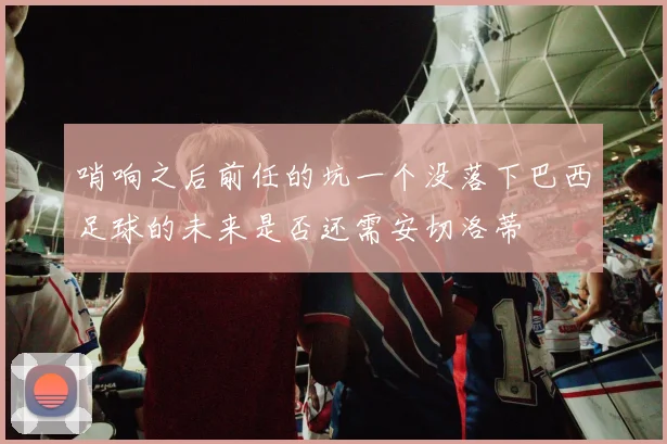 哨响之后前任的坑一个没落下巴西足球的未来是否还需安切洛蒂