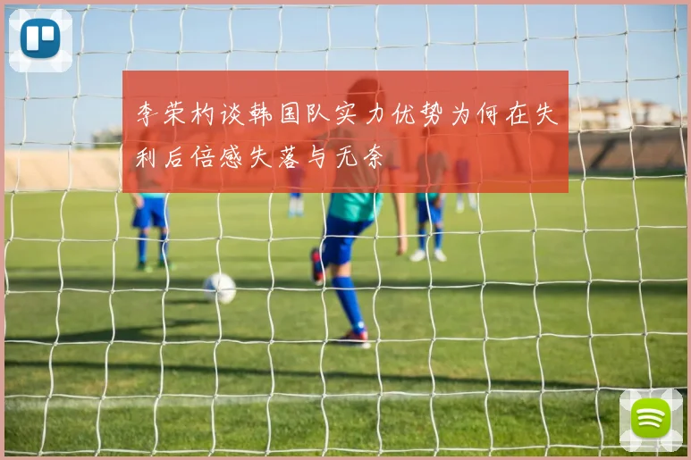 李荣杓谈韩国队实力优势为何在失利后倍感失落与无奈