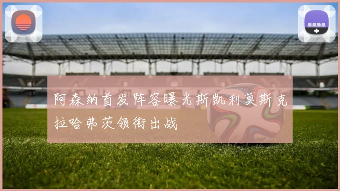阿森纳首发阵容曝光斯凯利莫斯克拉哈弗茨领衔出战