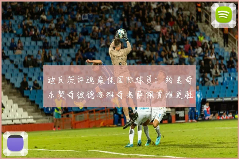 迪瓦茨评选最佳国际球员：约基奇东契奇彼德洛维奇老萨佩贾谁更胜一筹