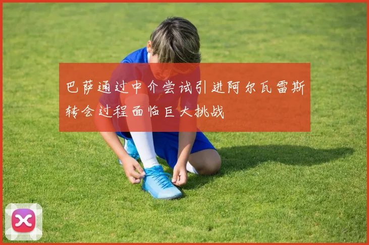 巴萨通过中介尝试引进阿尔瓦雷斯转会过程面临巨大挑战