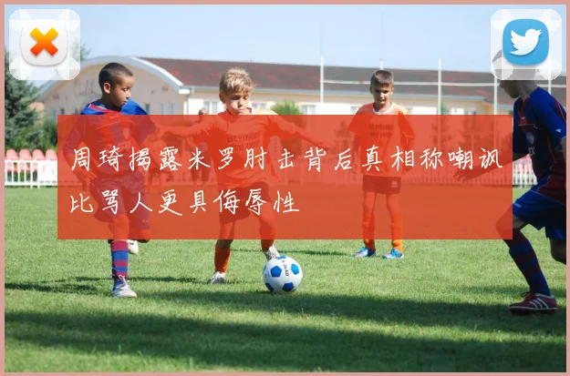 周琦揭露米罗肘击背后真相称嘲讽比骂人更具侮辱性