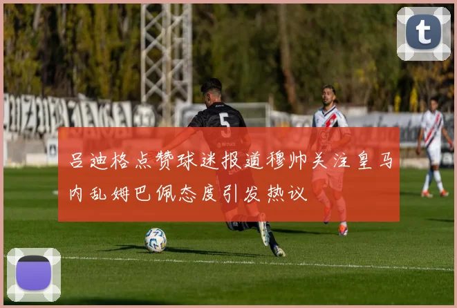 吕迪格点赞球迷报道穆帅关注皇马内乱姆巴佩态度引发热议