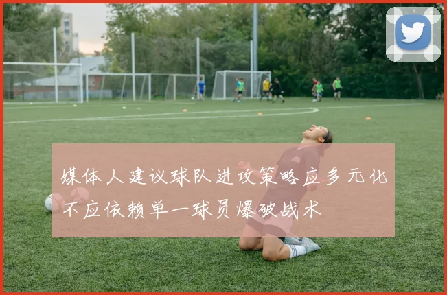 媒体人建议球队进攻策略应多元化不应依赖单一球员爆破战术