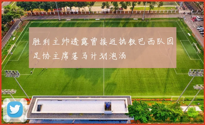 胜利主帅透露曾接近执教巴西队因足协主席落马计划泡汤