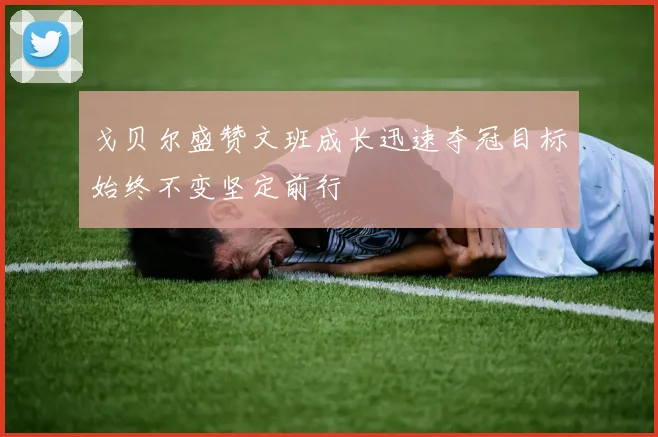 戈贝尔盛赞文班成长迅速夺冠目标始终不变坚定前行