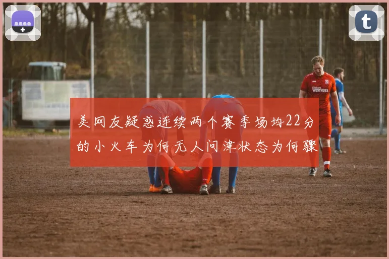 美网友疑惑连续两个赛季场均22分的小火车为何无人问津状态为何骤降