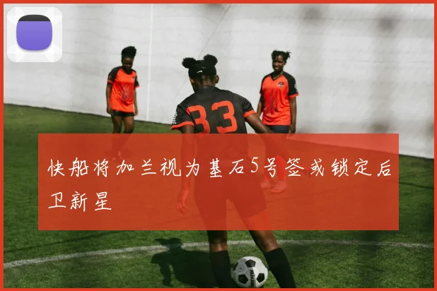 快船将加兰视为基石5号签或锁定后卫新星