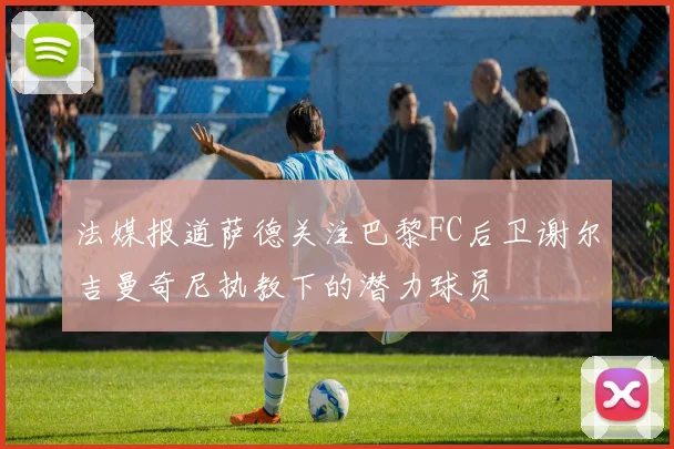 法媒报道萨德关注巴黎FC后卫谢尔吉曼奇尼执教下的潜力球员