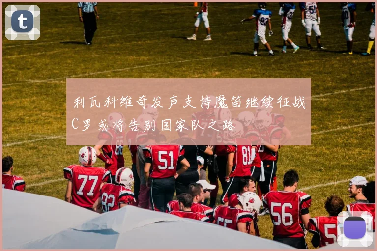 利瓦科维奇发声支持魔笛继续征战C罗或将告别国家队之路