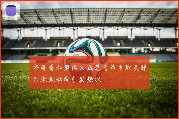 字母哥加盟热火成悬念希罗取关暗示未来动向引发热议