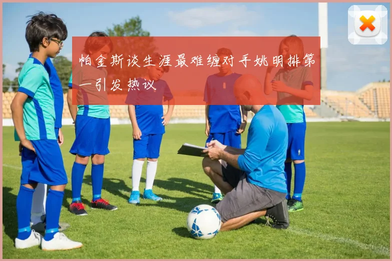 帕金斯谈生涯最难缠对手姚明排第一引发热议