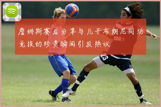詹姆斯赛后分享与儿子布朗尼同场竞技的珍贵瞬间引发热议
