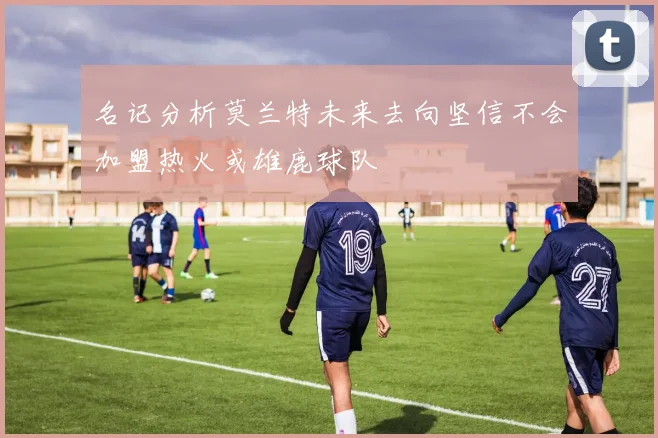 名记分析莫兰特未来去向坚信不会加盟热火或雄鹿球队