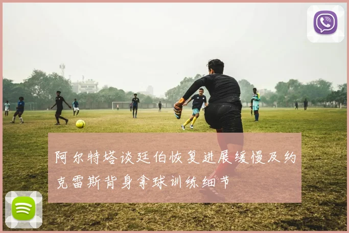 阿尔特塔谈廷伯恢复进展缓慢及约克雷斯背身拿球训练细节