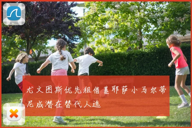 尤文图斯优先租借基耶萨小马尔蒂尼成潜在替代人选